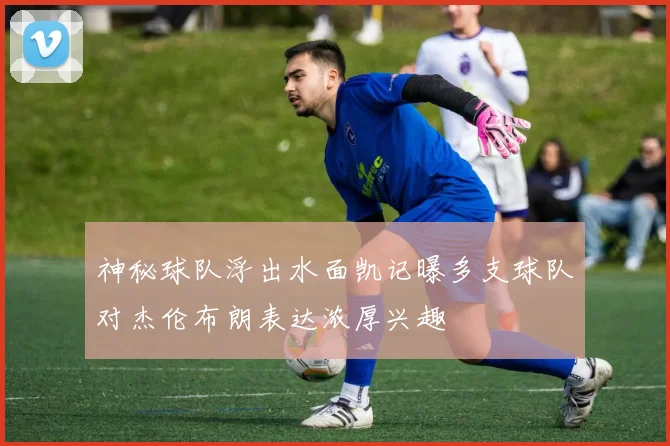 神秘球队浮出水面凯记曝多支球队对杰伦布朗表达浓厚兴趣