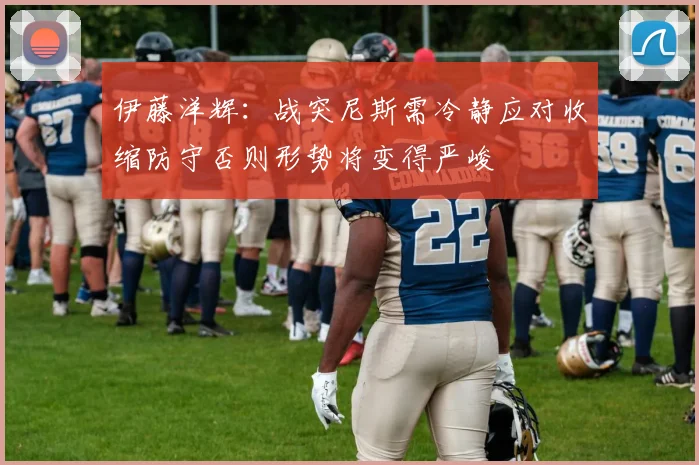 伊藤洋辉：战突尼斯需冷静应对收缩防守否则形势将变得严峻