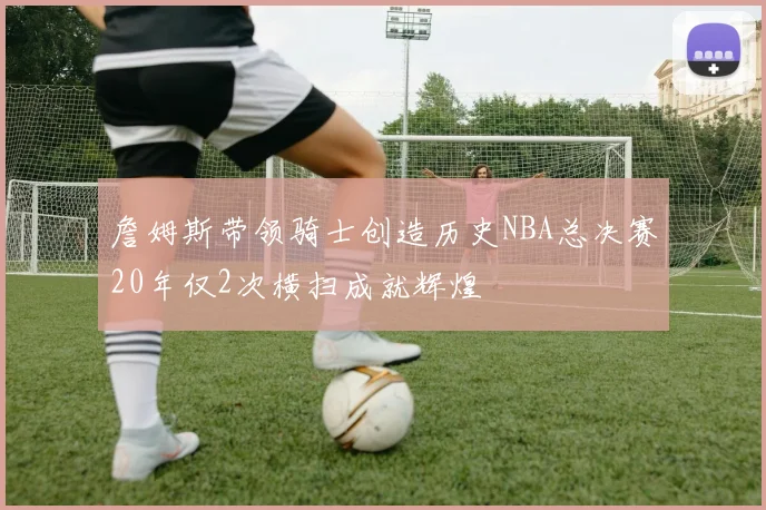 詹姆斯带领骑士创造历史NBA总决赛20年仅2次横扫成就辉煌
