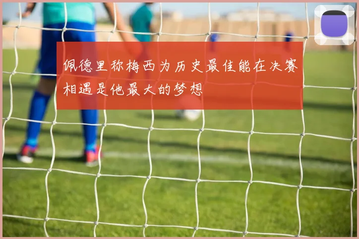 佩德里称梅西为历史最佳能在决赛相遇是他最大的梦想