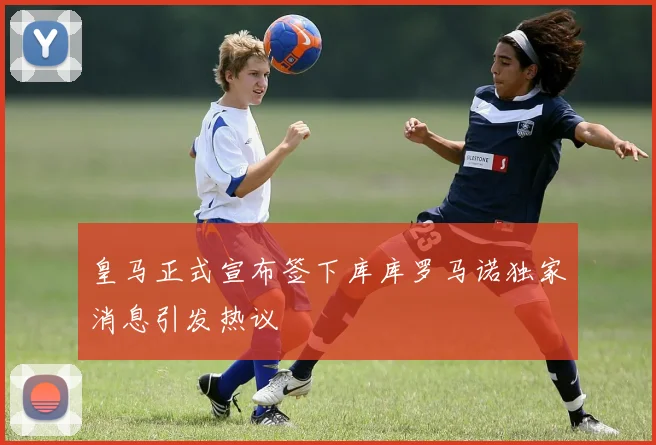 皇马正式宣布签下库库罗马诺独家消息引发热议