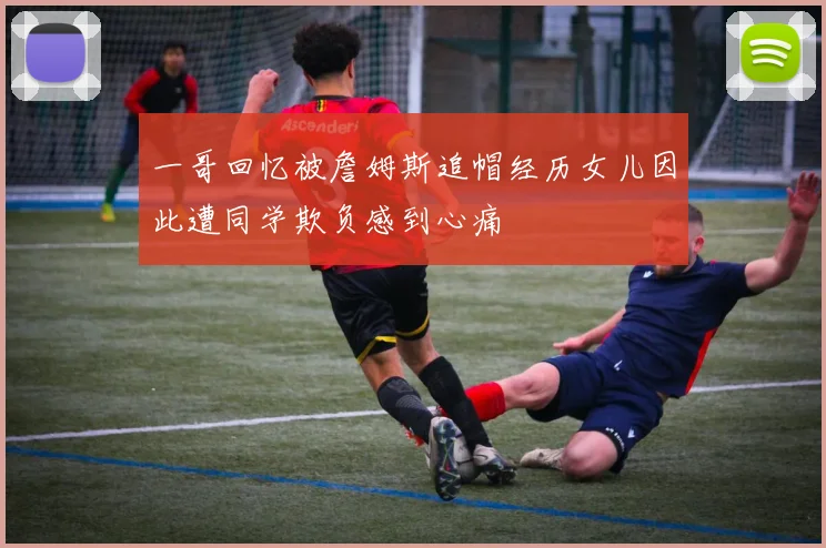 一哥回忆被詹姆斯追帽经历女儿因此遭同学欺负感到心痛