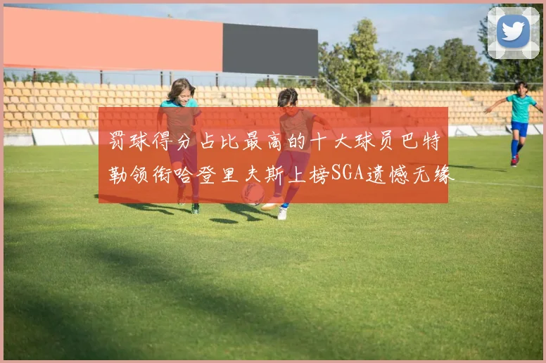 罚球得分占比最高的十大球员巴特勒领衔哈登里夫斯上榜SGA遗憾无缘