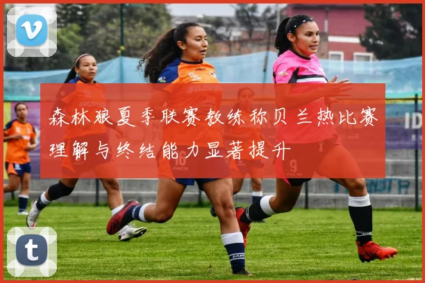 森林狼夏季联赛教练称贝兰热比赛理解与终结能力显著提升