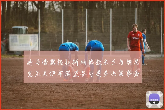 迪马透露格拉斯纳执教米兰与朗尼克无关伊布渴望参与更多决策事务