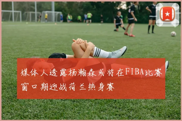 媒体人透露杨瀚森或将在FIBA比赛窗口期迎战荷兰热身赛