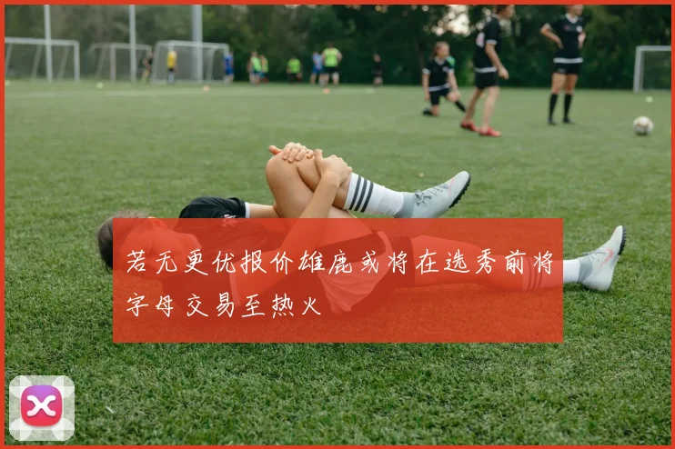 若无更优报价雄鹿或将在选秀前将字母交易至热火