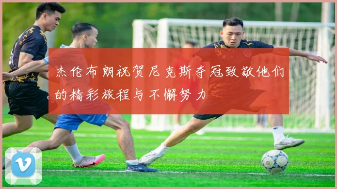 杰伦布朗祝贺尼克斯夺冠致敬他们的精彩旅程与不懈努力
