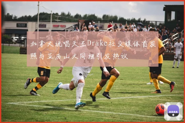 加拿大说唱天王Drake社交媒体首发照与亚历山大同框引发热议