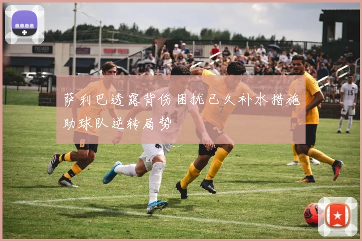 萨利巴透露背伤困扰已久补水措施助球队逆转局势