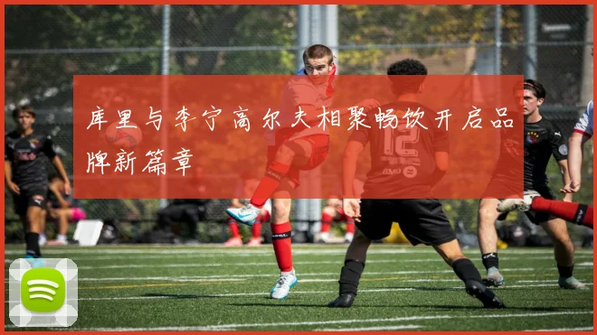 库里与李宁高尔夫相聚畅饮开启品牌新篇章