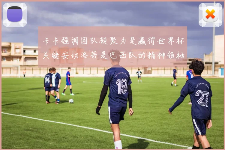 卡卡强调团队凝聚力是赢得世界杯关键安切洛蒂是巴西队的精神领袖