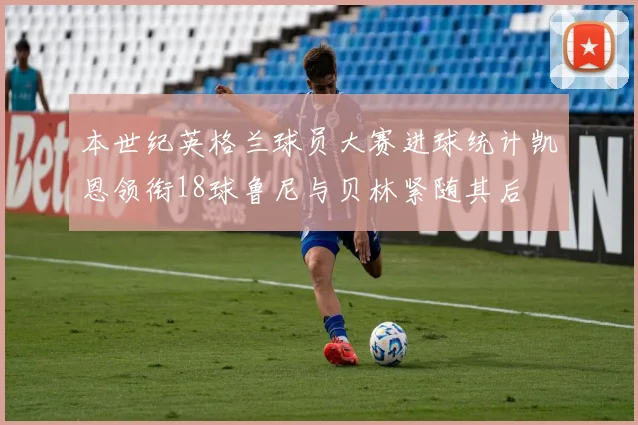 本世纪英格兰球员大赛进球统计凯恩领衔18球鲁尼与贝林紧随其后