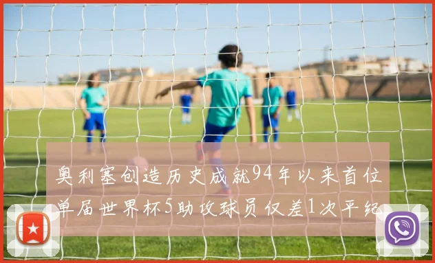 奥利塞创造历史成就94年以来首位单届世界杯5助攻球员仅差1次平纪录