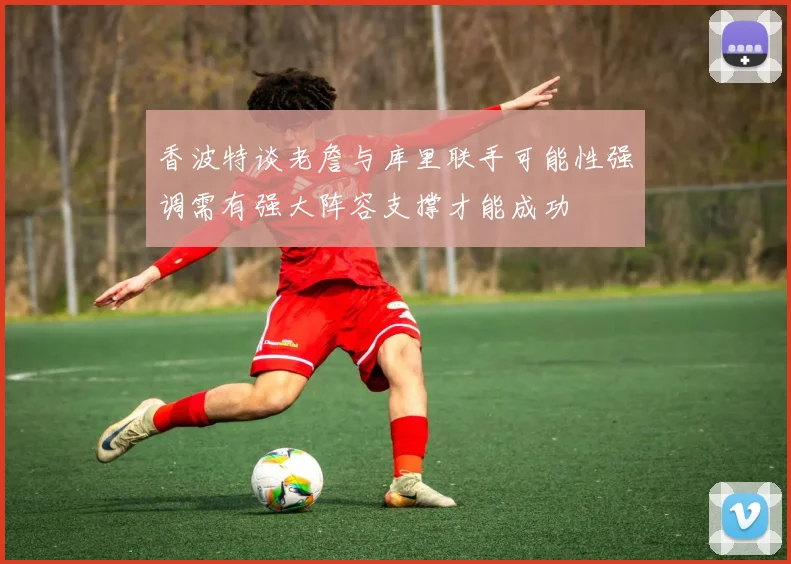 香波特谈老詹与库里联手可能性强调需有强大阵容支撑才能成功