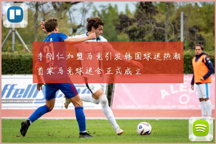 李刚仁加盟马竞引发韩国球迷热潮首家马竞球迷会正式成立