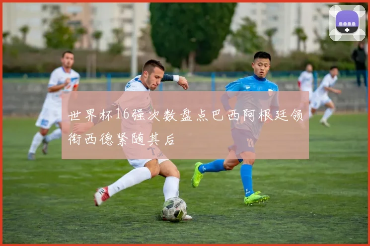 世界杯16强次数盘点巴西阿根廷领衔西德紧随其后